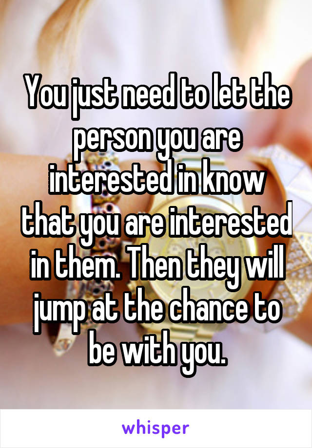 You just need to let the person you are interested in know that you are interested in them. Then they will jump at the chance to be with you.