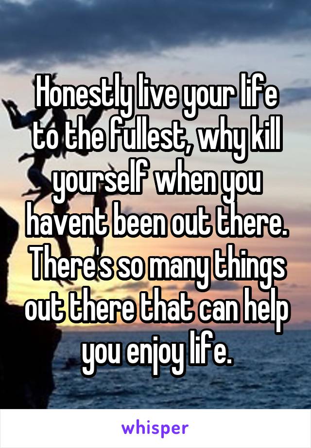 Honestly live your life to the fullest, why kill yourself when you havent been out there. There's so many things out there that can help you enjoy life.