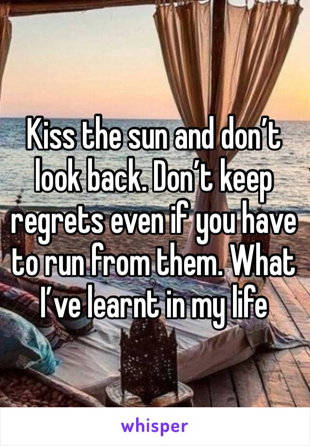 Kiss the sun and don’t look back. Don’t keep regrets even if you have to run from them. What I’ve learnt in my life