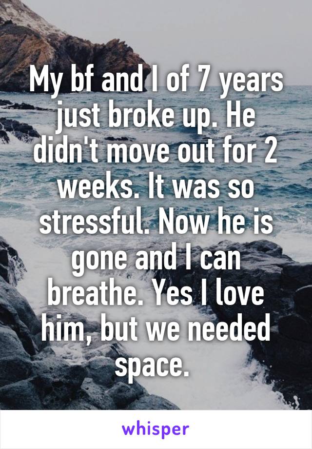 My bf and I of 7 years just broke up. He didn't move out for 2 weeks. It was so stressful. Now he is gone and I can breathe. Yes I love him, but we needed space. 