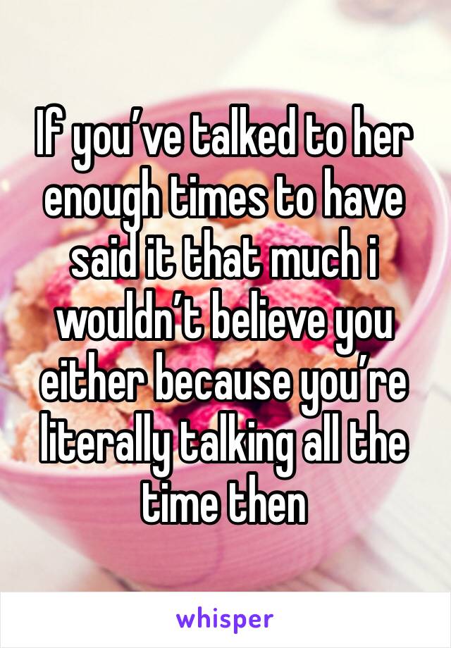 If you’ve talked to her enough times to have said it that much i wouldn’t believe you either because you’re literally talking all the time then 