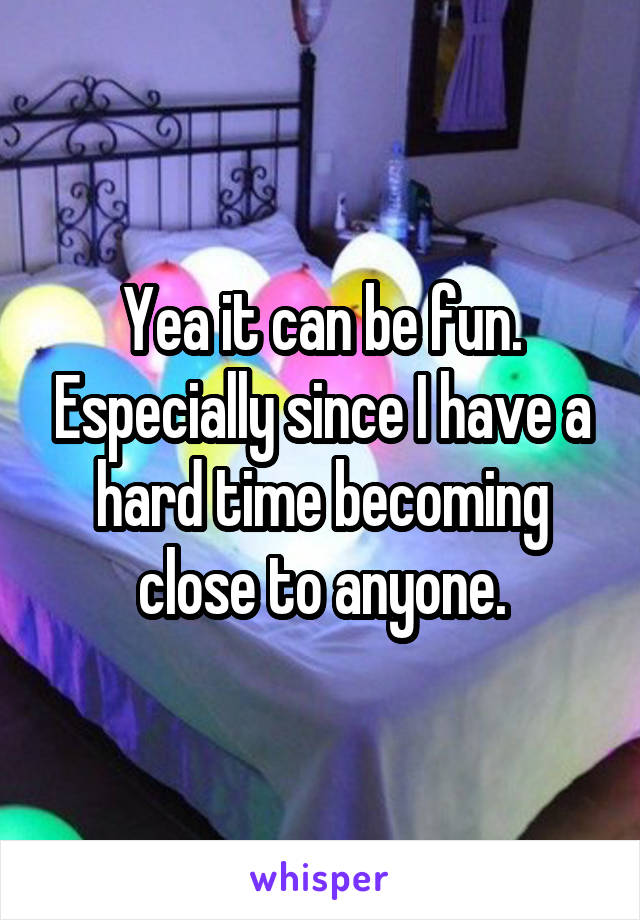 Yea it can be fun. Especially since I have a hard time becoming close to anyone.