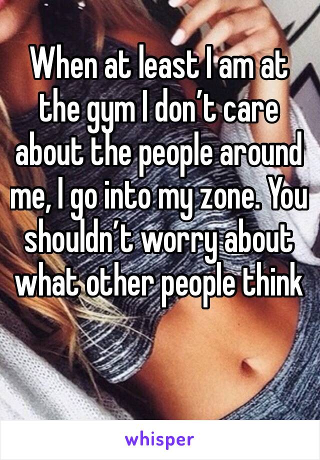 When at least I am at the gym I don’t care about the people around me, I go into my zone. You shouldn’t worry about what other people think 