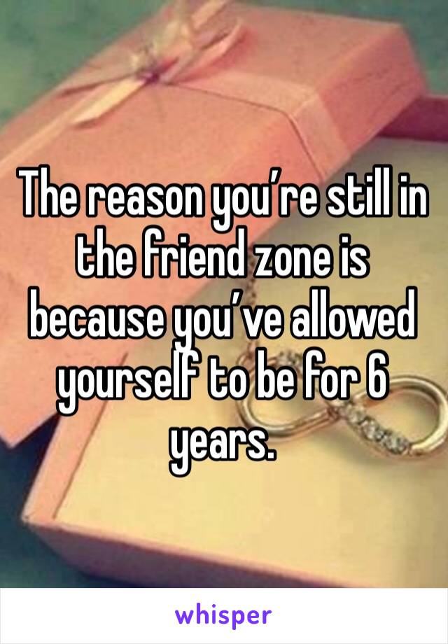 The reason you’re still in the friend zone is because you’ve allowed yourself to be for 6 years. 