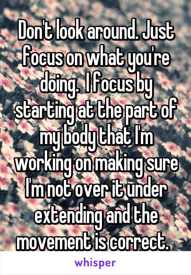 Don't look around. Just focus on what you're doing.  I focus by starting at the part of my body that I'm working on making sure I'm not over it under extending and the movement is correct.  