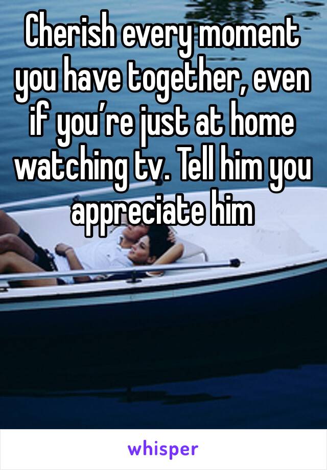 Cherish every moment you have together, even if you’re just at home watching tv. Tell him you appreciate him 