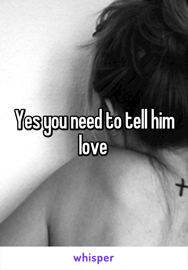 Yes you need to tell him love 