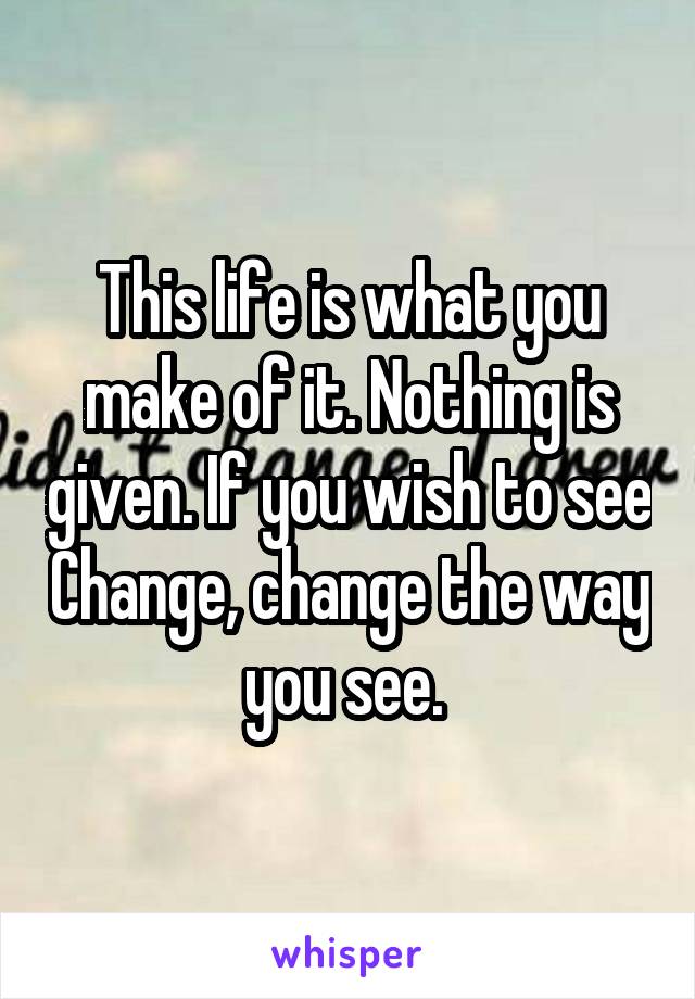This life is what you make of it. Nothing is given. If you wish to see Change, change the way you see. 