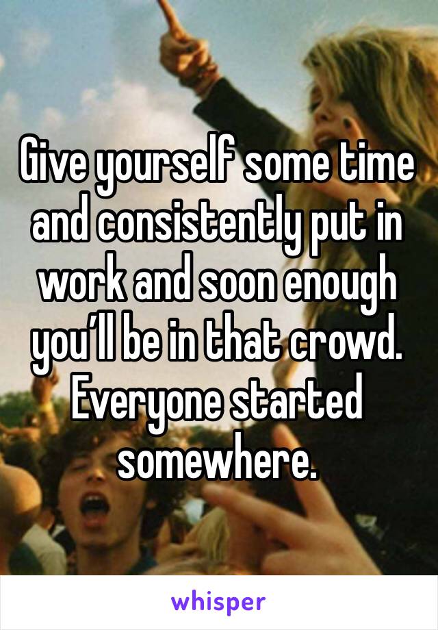 Give yourself some time and consistently put in work and soon enough you’ll be in that crowd. Everyone started somewhere. 