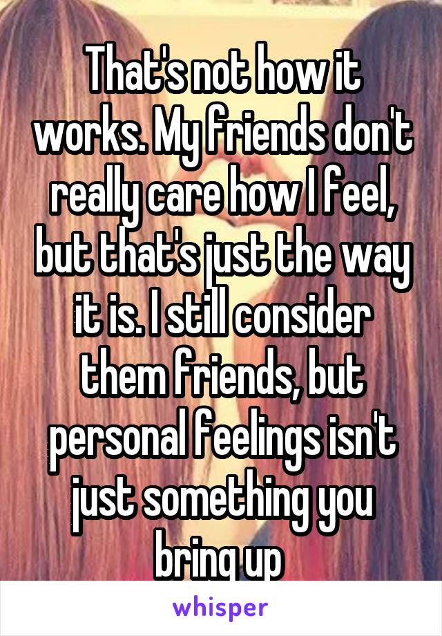 That's not how it works. My friends don't really care how I feel, but that's just the way it is. I still consider them friends, but personal feelings isn't just something you bring up 