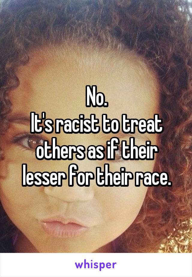No.
It's racist to treat others as if their lesser for their race.