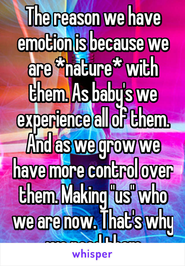 The reason we have emotion is because we are *nature* with them. As baby's we experience all of them. And as we grow we have more control over them. Making "us" who we are now. That's why we need them