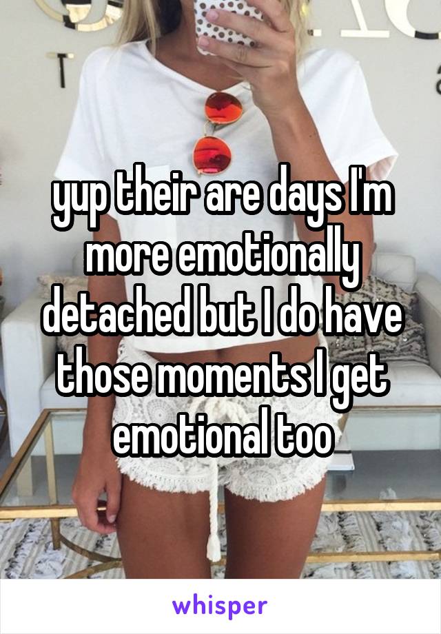yup their are days I'm more emotionally detached but I do have those moments I get emotional too