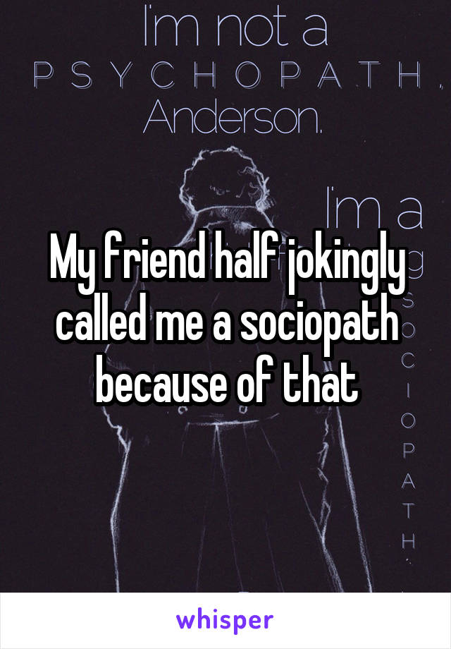 My friend half jokingly called me a sociopath because of that