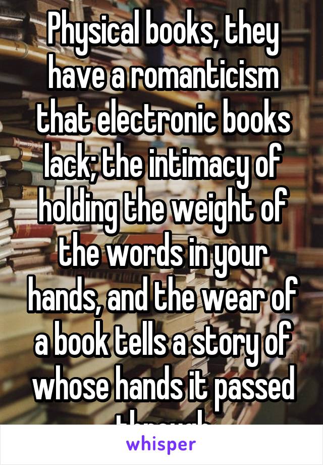 Physical books, they have a romanticism that electronic books lack; the intimacy of holding the weight of the words in your hands, and the wear of a book tells a story of whose hands it passed through