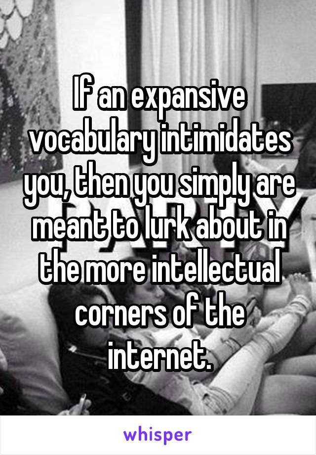 If an expansive vocabulary intimidates you, then you simply are meant to lurk about in the more intellectual corners of the internet.