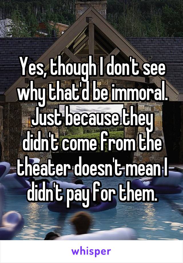 Yes, though I don't see why that'd be immoral. Just because they didn't come from the theater doesn't mean I didn't pay for them.