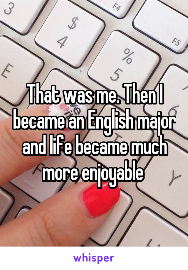 That was me. Then I became an English major and life became much more enjoyable 