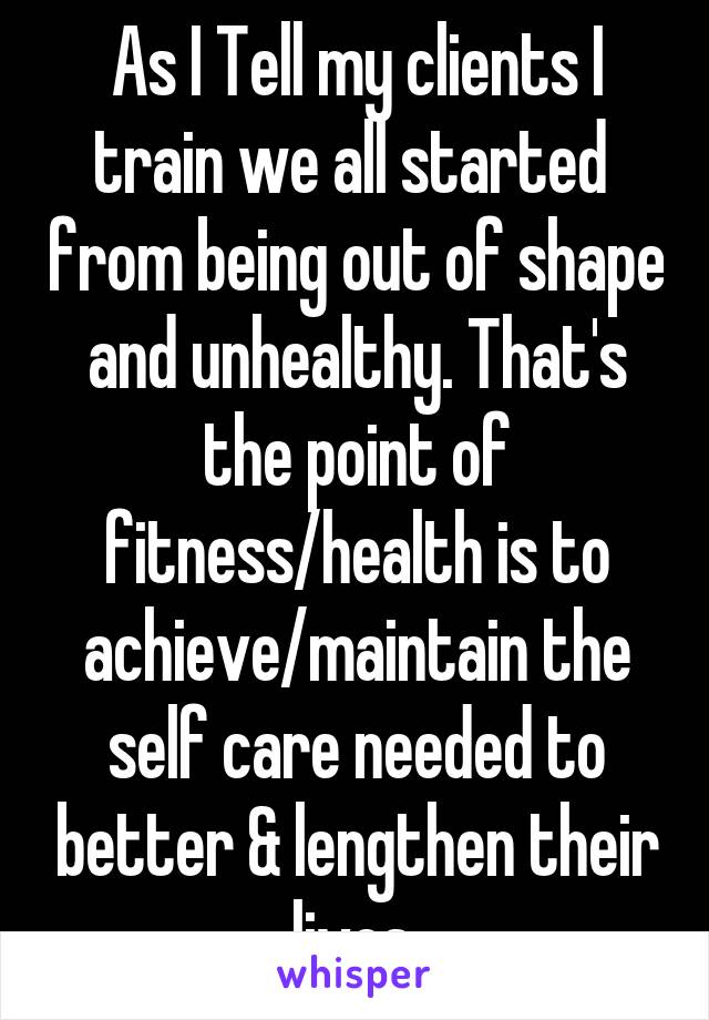 As I Tell my clients I train we all started  from being out of shape and unhealthy. That's the point of fitness/health is to achieve/maintain the self care needed to better & lengthen their lives.