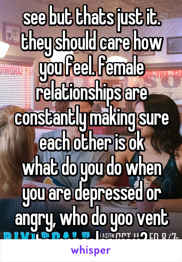 see but thats just it. they should care how you feel. female relationships are constantly making sure each other is ok
what do you do when you are depressed or angry, who do yoo vent to, consoles you?