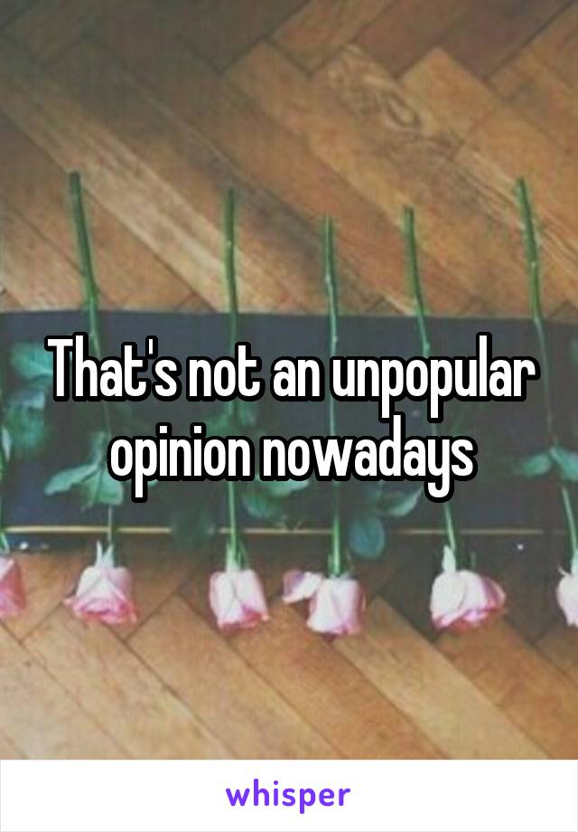 That's not an unpopular opinion nowadays