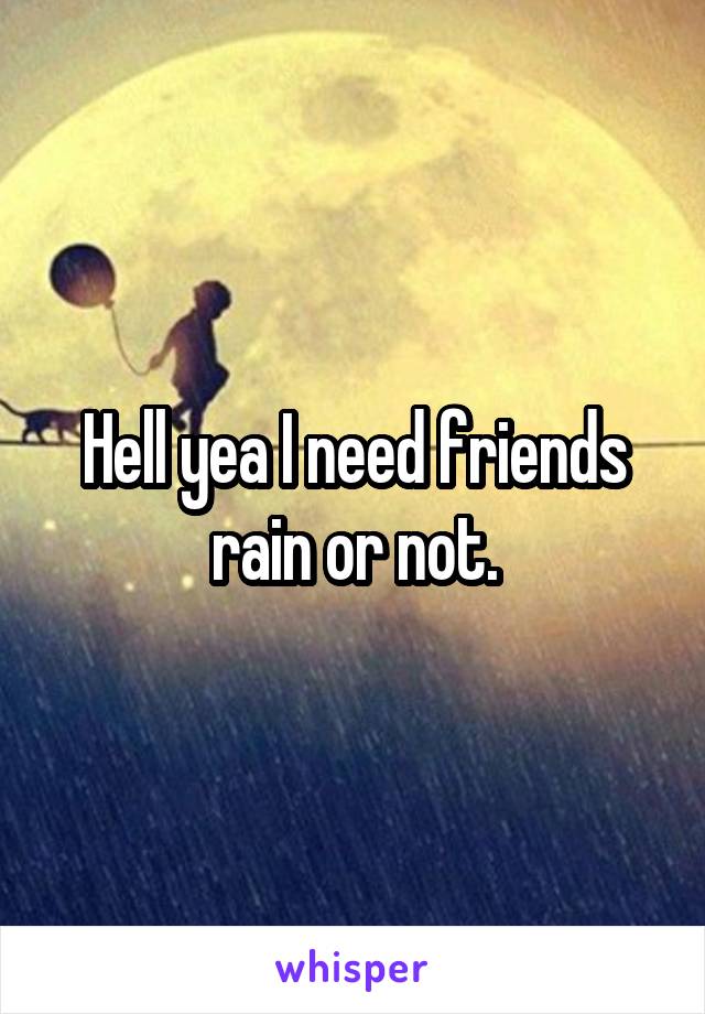 Hell yea I need friends rain or not.