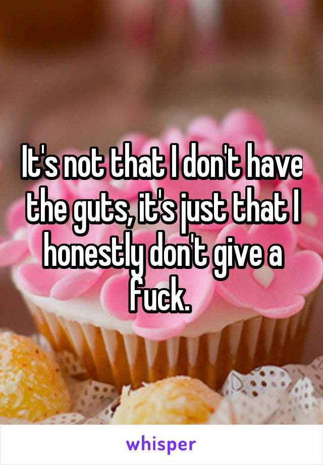 It's not that I don't have the guts, it's just that I honestly don't give a fuck. 