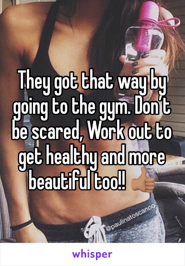 They got that way by going to the gym. Don’t be scared, Work out to get healthy and more beautiful too!! 👍🏽