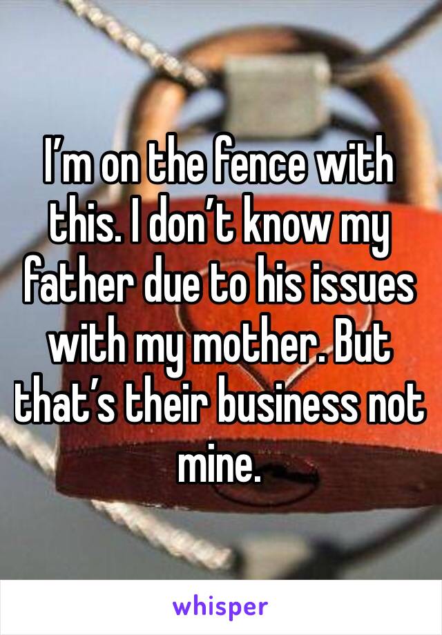I’m on the fence with this. I don’t know my father due to his issues with my mother. But that’s their business not mine. 