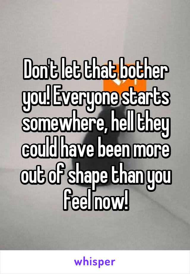 Don't let that bother you! Everyone starts somewhere, hell they could have been more out of shape than you feel now!