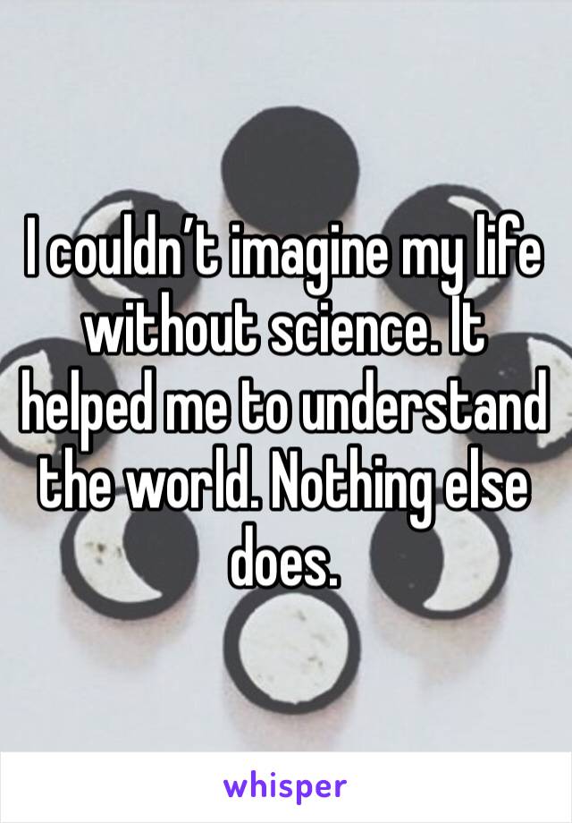 I couldn’t imagine my life without science. It helped me to understand the world. Nothing else does. 
