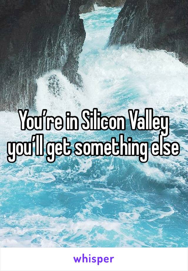 You’re in Silicon Valley you’ll get something else 