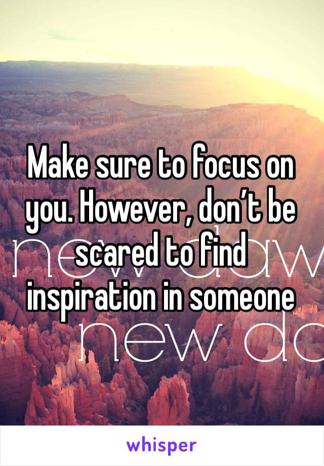 Make sure to focus on you. However, don’t be scared to find inspiration in someone 