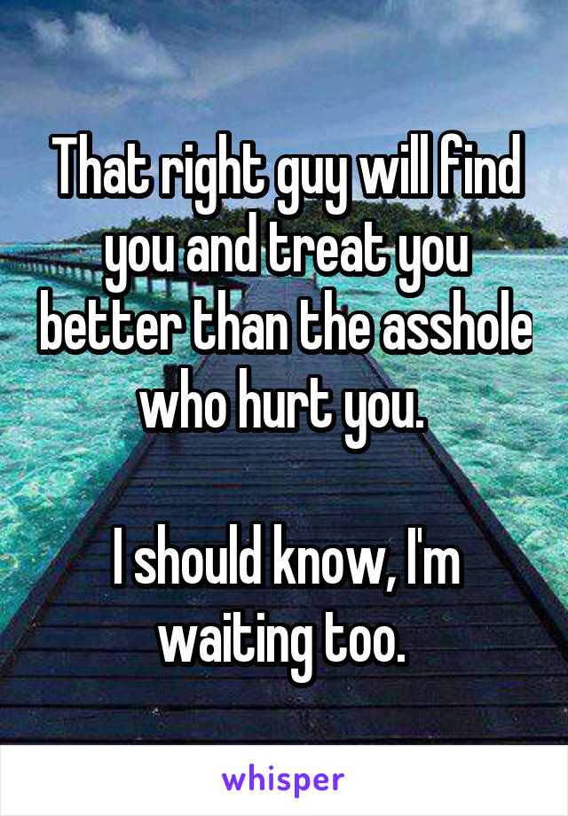 That right guy will find you and treat you better than the asshole who hurt you. 

I should know, I'm waiting too. 