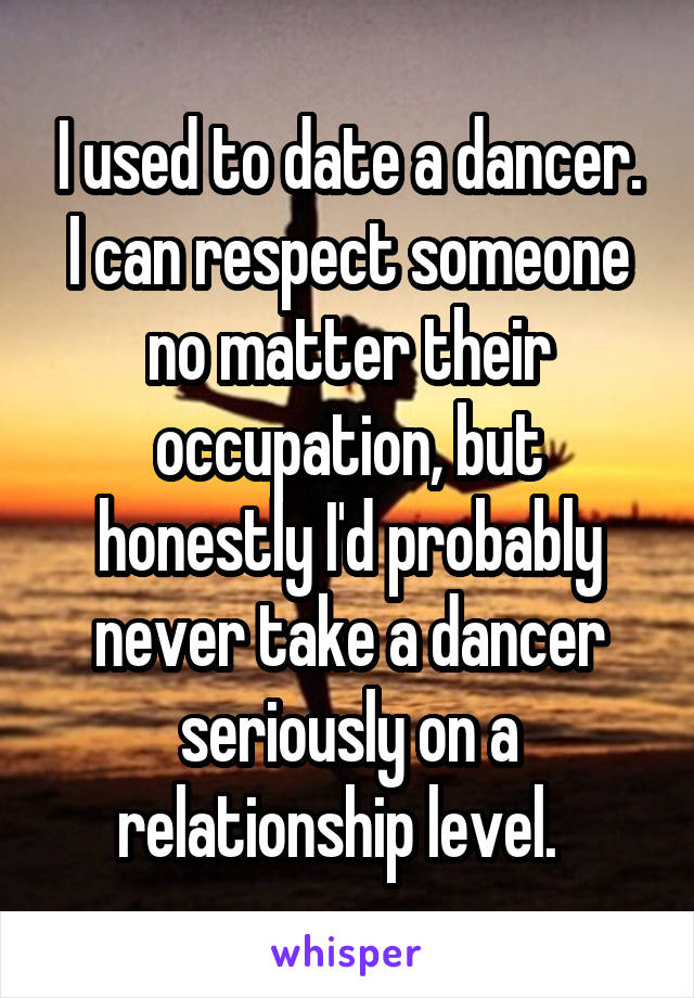 I used to date a dancer. I can respect someone no matter their occupation, but honestly I'd probably never take a dancer seriously on a relationship level.  