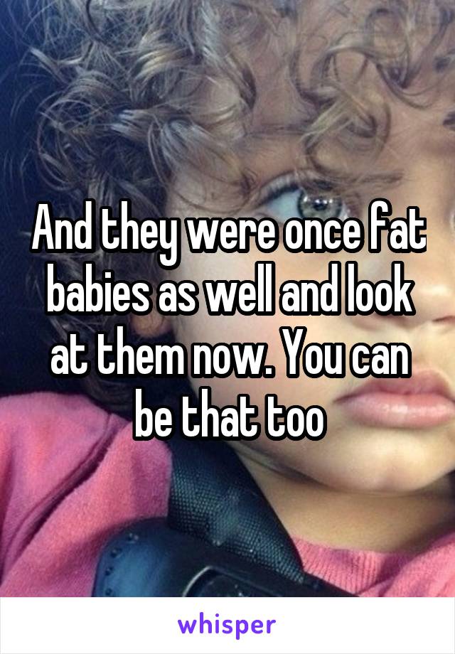 And they were once fat babies as well and look at them now. You can be that too