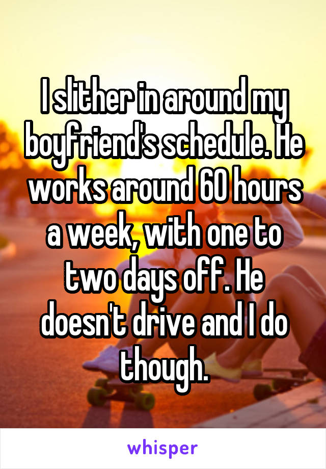 I slither in around my boyfriend's schedule. He works around 60 hours a week, with one to two days off. He doesn't drive and I do though.