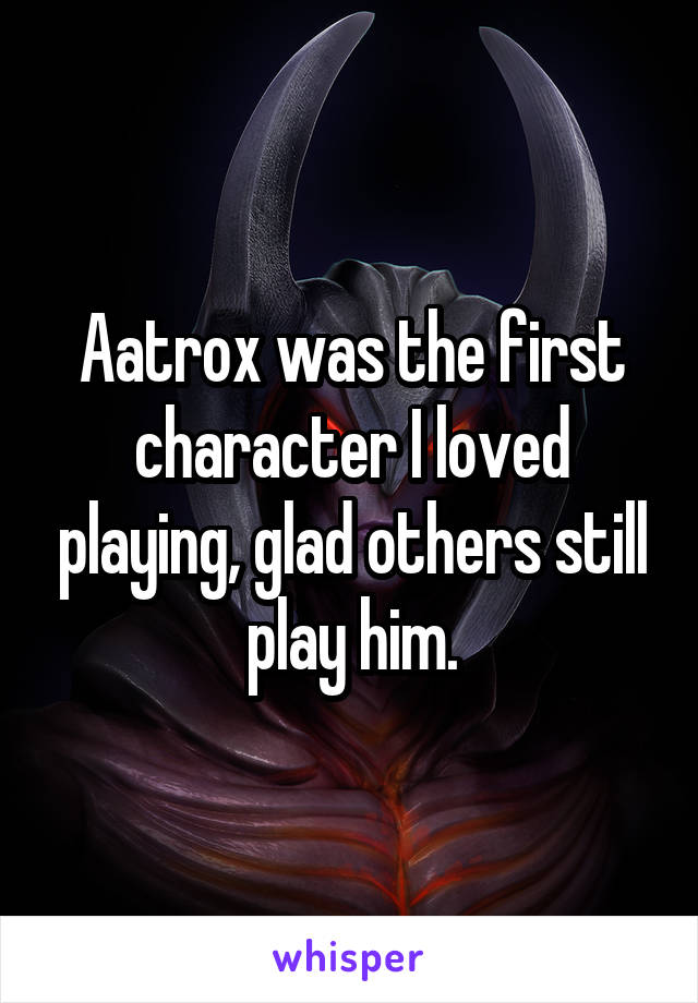 Aatrox was the first character I loved playing, glad others still play him.