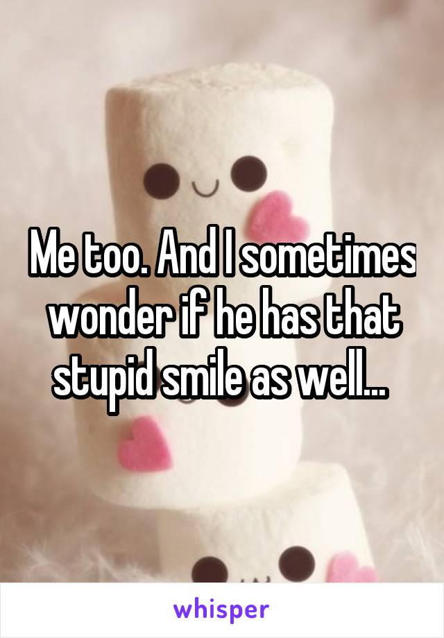 Me too. And I sometimes wonder if he has that stupid smile as well... 