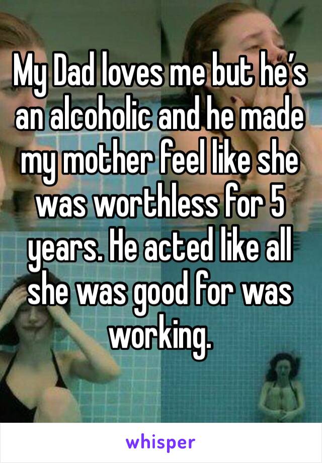 My Dad loves me but he’s an alcoholic and he made my mother feel like she was worthless for 5 years. He acted like all she was good for was working. 