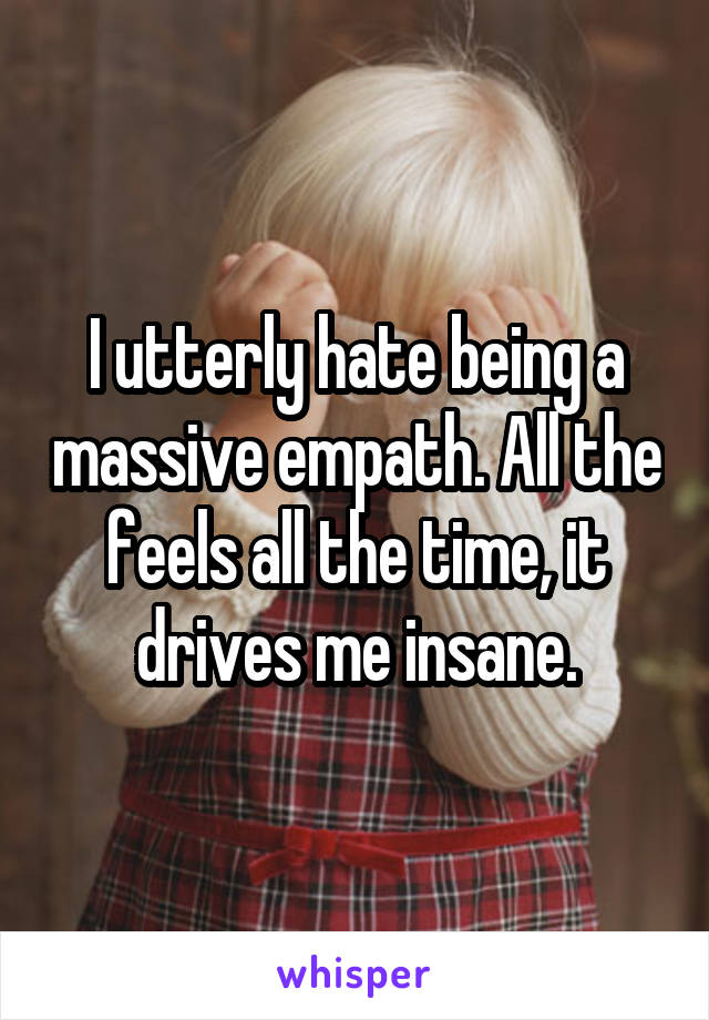 I utterly hate being a massive empath. All the feels all the time, it drives me insane.