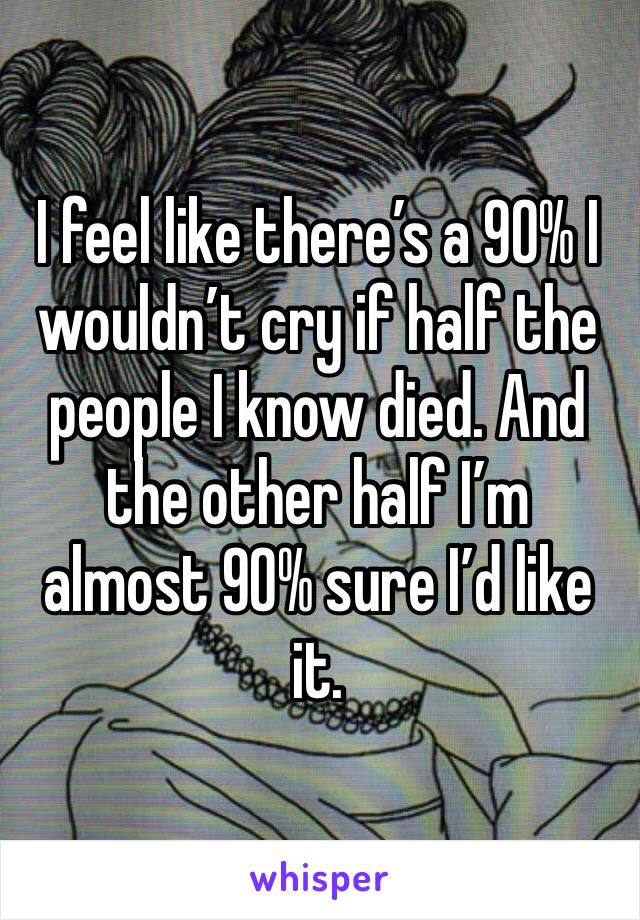 I feel like there’s a 90% I wouldn’t cry if half the people I know died. And the other half I’m almost 90% sure I’d like it. 