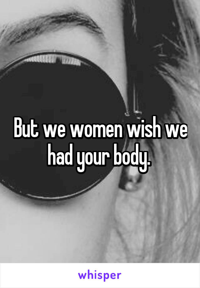 But we women wish we had your body. 
