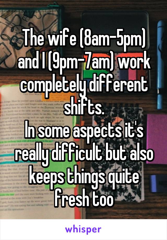 The wife (8am-5pm) and I (9pm-7am) work completely different shifts.
In some aspects it's really difficult but also keeps things quite fresh too