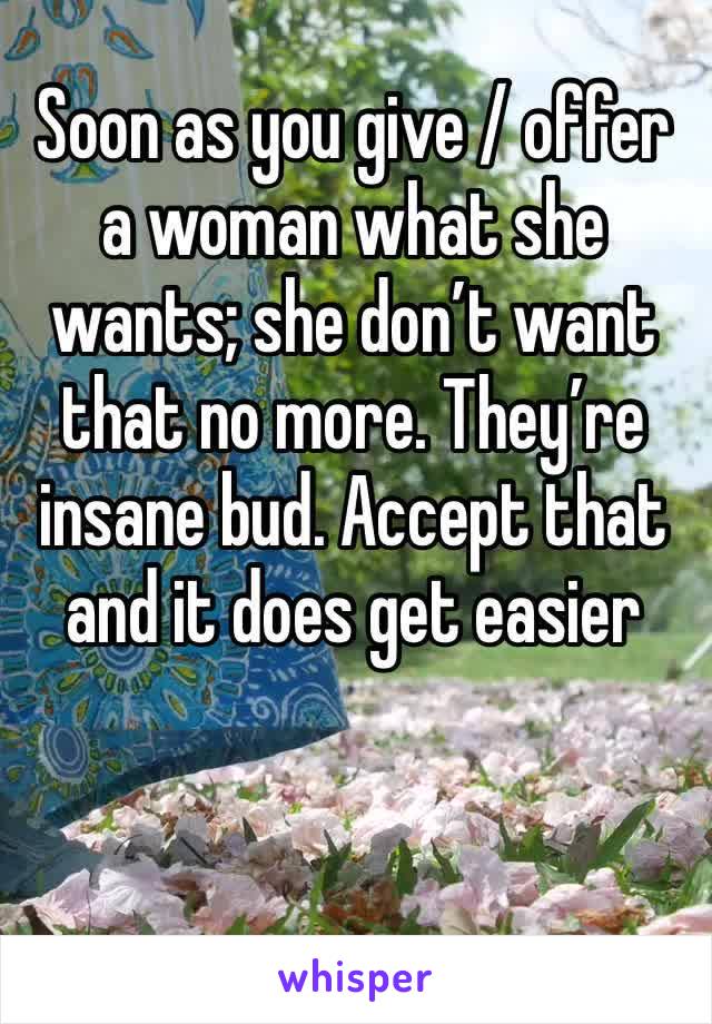 Soon as you give / offer a woman what she wants; she don’t want that no more. They’re insane bud. Accept that and it does get easier 
