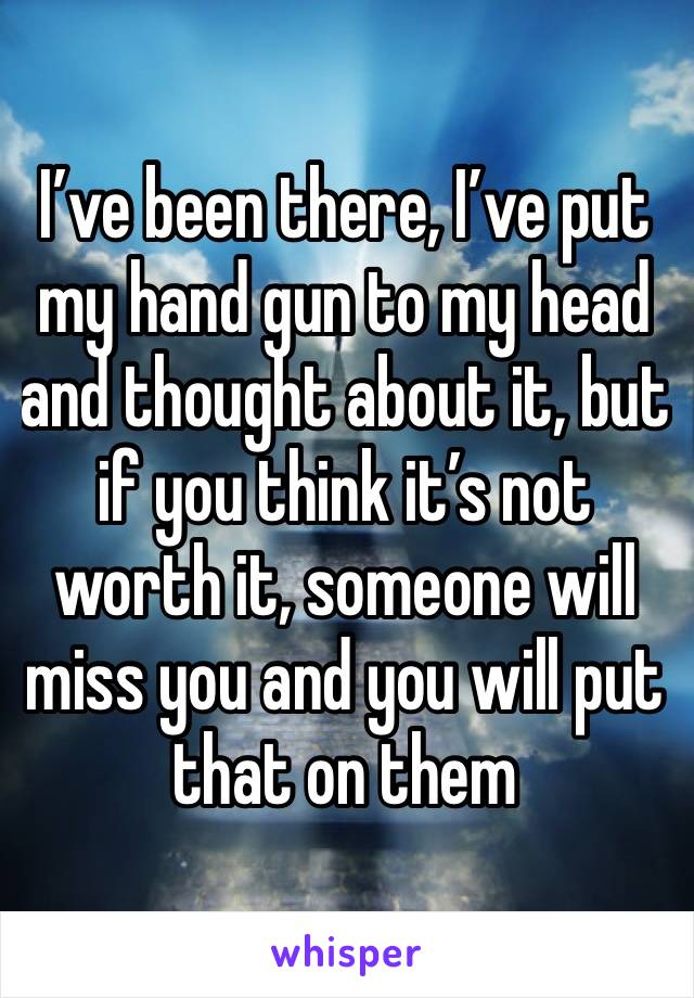 I’ve been there, I’ve put my hand gun to my head and thought about it, but if you think it’s not worth it, someone will miss you and you will put that on them 