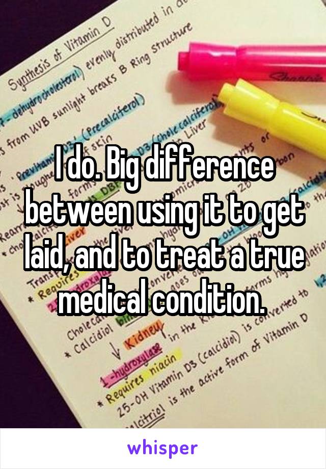 I do. Big difference between using it to get laid, and to treat a true medical condition. 