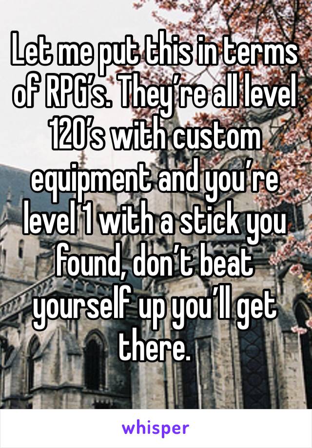 Let me put this in terms of RPG’s. They’re all level 120’s with custom equipment and you’re level 1 with a stick you found, don’t beat yourself up you’ll get there.