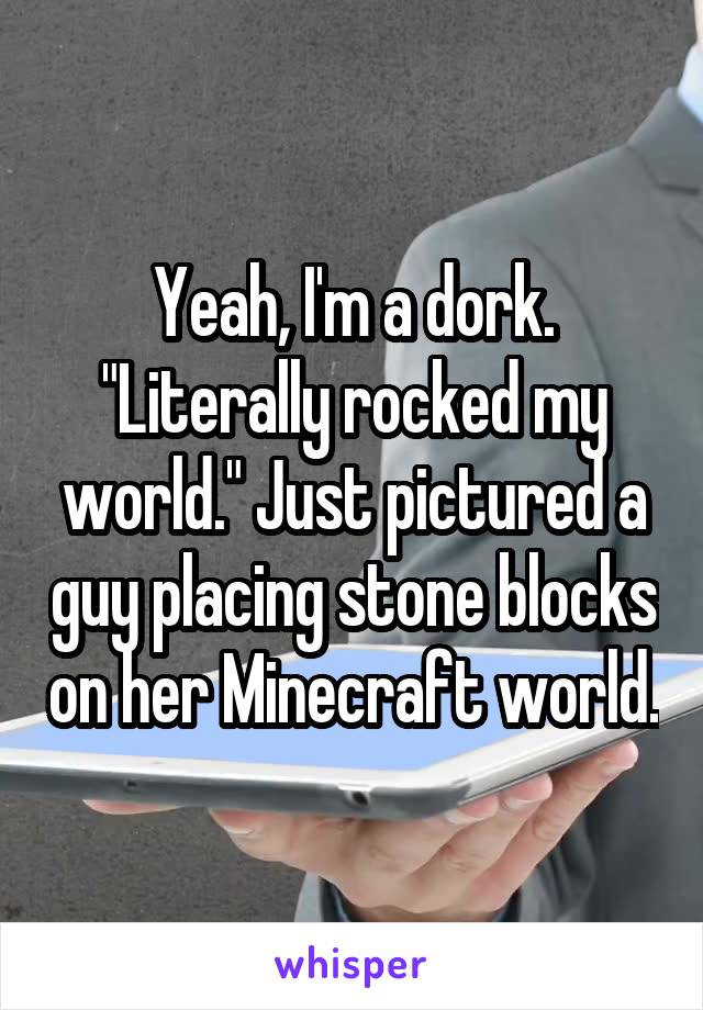 Yeah, I'm a dork. "Literally rocked my world." Just pictured a guy placing stone blocks on her Minecraft world.