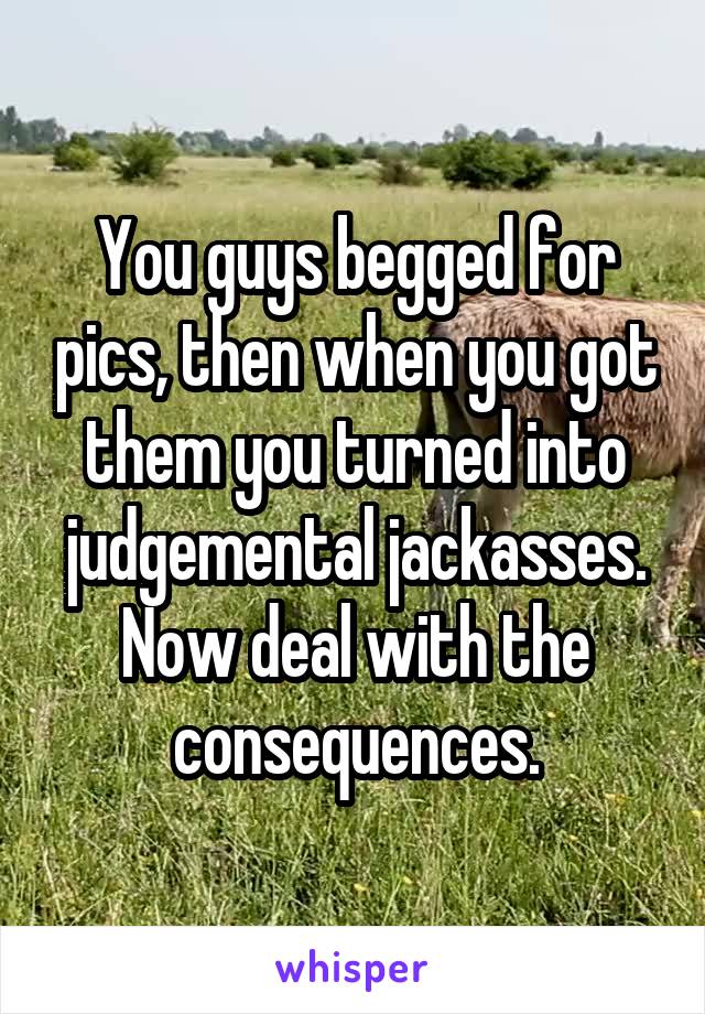 You guys begged for pics, then when you got them you turned into judgemental jackasses. Now deal with the consequences.